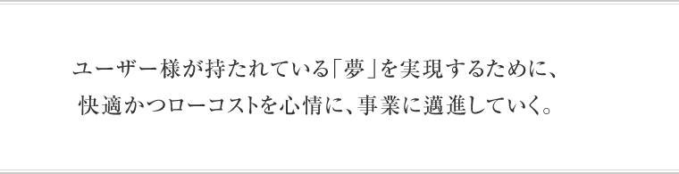 ユーザー様が持たれている「夢」を実現するために為に、快適かつローコストを心情に、事業に邁進していく。